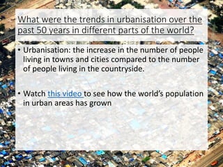 What were the trends in urbanisation over the
past 50 years in different parts of the world?
• Urbanisation: the increase in the number of people
living in towns and cities compared to the number
of people living in the countryside.
• Watch this video to see how the world’s population
in urban areas has grown
 