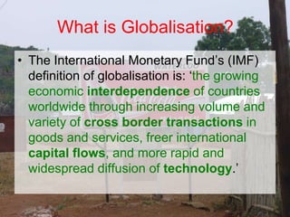 • The International Monetary Fund’s (IMF)
definition of globalisation is: ‘the growing
economic interdependence of countries
worldwide through increasing volume and
variety of cross border transactions in
goods and services, freer international
capital flows, and more rapid and
widespread diffusion of technology.’
What is Globalisation?
 