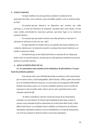 30
5. CONCLUSIONES
- Se logró establecer una seria galvánica mediante la medición de los
potenciales del cobre, acero, aluminio, acero inoxidable, grafito y zinc en solución salina
de NaCl.
- Se concluyó que una batería es un dispositivo que contiene una celda
galvánica, y al tener una diferencia de potencial, una parte actúa como ánodo y la otra
como cátodo, convirtiendo las reacciones químicas que tienen lugar en su interior en
corriente eléctrica.
- Se concluyó que para poder construir una celda galvaniza es necesario el
electrodo de referencia en este caso Ag / AgCl.
- Se logró aprender los metales activos son aquellos que tienen tendencia a la
oxidación, además que si el potencial es positivo es porque tiene menor tendencia a ser
metales o aleaciones nobles.
- Se determinó que en una celda electrolítica es necesario de un voltaje para
poder iniciar su reacción química; mientras que la celda galvánica transforma la reacción
química en corriente eléctrica.
6. APLICACIONES PRÁCTICAS:
6.1. La antocianina como sustituto de los indicadores de pH sintéticos: Un paso
hacia los productos químicos
Este articulo tiene como finalidad desarrollar un producto verde caracterizado
por ser menos toxico y más biodegradable. (Doria Serrano, 2009), a partir del extracto
de la col lombarda (Brassica oleracea). La cual cuenta con un pigmento hidrosoluble
llamado antocianina, quien a su vez posee cualidades químicas como el cambio de
estructura al estar en medio acido o básico, por lo cual es permitido usarse como
indicador natural de pH.
Se obtuvo el producto verde por extracción acuosa de las antocianinas,
sometida a cocción durante 10 minutos aproximadamente para luego evaluar el
extracto como indicador de pH en titulaciones de Acido Fuerte-Base Fuerte y Base
débil-Acido Fuerte. Los resultados fueron validados con titulaciones de referencia
utilizándose indicadores sintéticos como la fenolftaleína y el verde de bromocresol,
con el fin de comparar la eficiencia frente a la de estos indicadores.
 