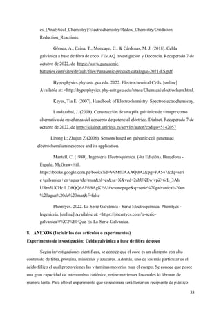 33
es_(Analytical_Chemistry)/Electrochemistry/Redox_Chemistry/Oxidation-
Reduction_Reactions.
Gómez, A., Caina, T., Moncayo, C., & Cárdenas, M. J. (2018). Celda
galvánica a base de fibra de coco. FIMAQ Investigación y Docencia. Recuperado 7 de
octubre de 2022, de https://www.panasonic-
batteries.com/sites/default/files/Panasonic-product-catalogue-2021-ES.pdf
Hyperphysics.phy-astr.gsu.edu. 2022. Electrochemical Cells. [online]
Available at: <http://hyperphysics.phy-astr.gsu.edu/hbase/Chemical/electrochem.html.
Keyes, Tia E. (2007). Handbook of Electrochemistry. Spectroelectrochemistry.
Landazabal, J. (2008). Construcción de una pila galvánica de vinagre como
alternativa de enseñanza del concepto de potencial eléctrico. Dialnet. Recuperado 7 de
octubre de 2022, de https://dialnet.unirioja.es/servlet/autor?codigo=5142057
Lirong L; Zhujun Z (2006). Sensors based on galvanic cell generated
electrochemiluminescence and its application.
Mantell, C. (1980). Ingeniería Electroquímica. (4ta Edición). Barcelona -
España. McGraw-Hill.
https://books.google.com.pe/books?id=V9MfEAAAQBAJ&pg=PA547&dq=seri
e+galvanica+en+agua+de+mar&hl=es&sa=X&ved=2ahUKEwjvpZv6rL_3Ah
URm5UCHcJLD8QQ6AF6BAgKEAI#v=onepage&q=serie%20galvanica%20en
%20agua%20de%20mar&f=false
Phemtycs. 2022. La Serie Galvánica - Serie Electroquímica. Phemtycs -
Ingeniería. [online] Available at: <https://phemtycs.com/la-serie-
galvanica/#%C2%BFQue-Es-La-Serie-Galvanica.
8. ANEXOS (Incluir los dos artículos o experimentos)
Experimento de investigación: Celda galvánica a base de fibra de coco
Según investigaciones científicas, se conoce que el coco es un alimento con alto
contenido de fibra, proteína, minerales y azucares. Además, uno de los más particular es el
ácido fólico el cual proporciones las vitaminas mecerías para el cuerpo. Se conoce que posee
una gran capacidad de intercambio catiónico, retine nutrientes los cuales lo libraran de
manera lenta. Para ello el experimento que se realizara será llenar un recipiente de plástico
 