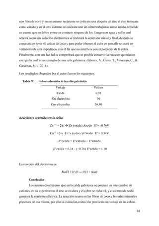 34
con fibra de coco y en ese mismo recipiente se colocara una plaquita de zinc el cual trabajara
como cátodo y en el otro extremo se colocara uno de cobre trabajando como ánodo, teniendo
en cuenta que no deben entrar en contacto ninguno de los. Luego con agua y sal lo cual
servirá como una solución electrolítica se realizará la conexión inicial y final, después se
conectará en serie 40 celdas de coco y para poder obtener el valor en pantalla se usará un
voltímetro de alta impedancia con el fin que no interfiera con el potencial de la celda.
Finalmente, con una luz led se comprobará que es posible convertir la reacción química en
energía lo cual es un ejemplo de una cela galvánica. (Gómez, A., Caina, T., Moncayo, C., &
Cárdenas, M. J. 2018).
Los resultados obtenidos por el autor fueron los siguientes:
Tabla 9. Valores obtenidos de la celda galvánica
Voltaje Voltios
Celda 0.91
Sin electrolito 30
Con electrolito 36.40
Reacciones ocurridas en la celda
Zn +2
+ 2e- → Zn (oxida) Ánodo E°= -0.76V
Cu+2
+2e- → Cu (reduce) Cátodo E°= 0.34V
𝐸°𝑐𝑒𝑙𝑑𝑎 = 𝐸°𝑐á𝑡𝑜𝑑𝑜 – 𝐸°á𝑛𝑜𝑑𝑜
𝐸°𝑐𝑒𝑙𝑑𝑎 = 0.34 – (−0.76) 𝐸°𝑐𝑒𝑙𝑑𝑎 = 1.10
La reacción del electrolito es:
𝑁𝑎𝐶𝑙 + 𝐻2𝑂 → 𝐻𝐶𝑙 + 𝑁𝑎𝑂
Conclusión
Los autores concluyeron que en la celda galvánica se produce un intercambio de
cationes, en su experimento el zinc se oxidara y el cobre se reducirá, y el cloruro de sodio
generara la corriente eléctrica. La reacción ocurre en las fibras de coco y las sales minerales
presentes de esa misma, por ello la oxidación-reducción provocara un voltaje en las celdas.
 