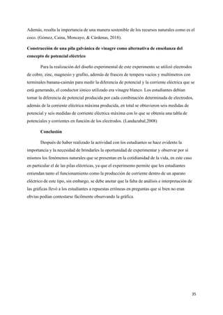 35
Además, resalta la importancia de una manera sostenible de los recursos naturales como es el
coco. (Gómez, Caina, Moncayo, & Cárdenas, 2018).
Construcción de una pila galvánica de vinagre como alternativa de enseñanza del
concepto de potencial eléctrico
Para la realización del diseño experimental de este experimento se utilizó electrodos
de cobre, zinc, magnesio y grafito, además de frascos de tempera vacíos y multímetros con
terminales banana-caimán para medir la diferencia de potencial y la corriente eléctrica que se
está generando, el conductor iónico utilizado era vinagre blanco. Los estudiantes debían
tomar la diferencia de potencial producida por cada combinación determinada de electrodos,
además de la corriente eléctrica máxima producida, en total se obtuvieron seis medidas de
potencial y seis medidas de corriente eléctrica máxima con lo que se obtenía una tabla de
potenciales y corrientes en función de los electrodos. (Landazabal,2008)
Conclusión
Después de haber realizado la actividad con los estudiantes se hace evidente la
importancia y la necesidad de brindarles la oportunidad de experimentar y observar por sí
mismos los fenómenos naturales que se presentan en la cotidianidad de la vida, en este caso
en particular el de las pilas eléctricas, ya que el experimento permite que los estudiantes
entiendan tanto el funcionamiento como la producción de corriente dentro de un aparato
eléctrico de este tipo, sin embargo, se debe anotar que la falta de análisis e interpretación de
las gráficas llevó a los estudiantes a repuestas erróneas en preguntas que si bien no eran
obvias podían contestarse fácilmente observando la gráfica.
 
