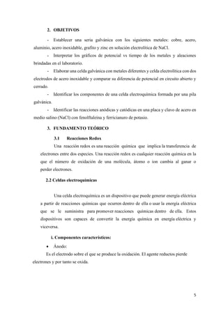 5
2. OBJETIVOS
- Establecer una seria galvánica con los siguientes metales: cobre, acero,
aluminio, acero inoxidable, grafito y zinc en solución electrolítica de NaCl.
- Interpretar los gráficos de potencial vs tiempo de los metales y aleaciones
brindadas en el laboratorio.
- Elaborar una celda galvánica con metales diferentes y celda electrolítica con dos
electrodos de acero inoxidable y comparar su diferencia de potencial en circuito abierto y
cerrado.
- Identificar los componentes de una celda electroquímica formada por una pila
galvánica.
- Identificar las reacciones anódicas y catódicas en una placa y clavo de acero en
medio salino (NaCl) con fenolftaleína y ferricianuro de potasio.
3. FUNDAMENTO TEÓRICO
3.1 Reacciones Redox
Una reacción redox es una reacción química que implica la transferencia de
electrones entre dos especies. Una reacción redox es cualquier reacción química en la
que el número de oxidación de una molécula, átomo o ion cambia al ganar o
perder electrones.
2.2 Celdas electroquímicas
Una celda electroquímica es un dispositivo que puede generar energía eléctrica
a partir de reacciones químicas que ocurren dentro de ella o usar la energía eléctrica
que se le suministra para promover reacciones químicas dentro de ella. Estos
dispositivos son capaces de convertir la energía química en energía eléctrica y
viceversa.
i. Componentes característicos:
• Ánodo:
Es el electrodo sobre el que se produce la oxidación. El agente reductos pierde
electrones y por tanto se oxida.
 