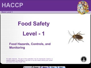 Pause
1 Prev Next
Menu
HACCP
All rights reserved. No part of this publication may be reproduced, stored in a
retrieval system or transmitted in any form or by any means without prior written
permission from Reza Health TEC.
Basic Level 1
Food Safety
Level - 1
Food Hazards, Controls, and
Monitoring
HACCP
 