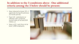 In addition to the 3 conditions above - One additional
criteria among the 3 below should be present:
• Have obtained at least 10 L-1
approvals during the previous
12-month period;
• Have U.S. subsidiaries or
affiliates with combined
annual sales of at least $25
million; or
• Have a U.S. work force of at
least 1,000 employees.
 