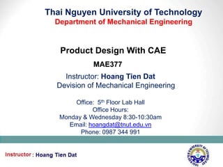 Thai Nguyen University of Technology
  Department of Mechanical Engineering


   Product Design With CAE
             MAE377
    Instructor: Hoang Tien Dat
  Devision of Mechanical Engineering

       Office: 5th Floor Lab Hall
             Office Hours:
   Monday & Wednesday 8:30-10:30am
     Email: hoangdat@tnut.edu.vn
         Phone: 0987 344 991



                                         1
 
