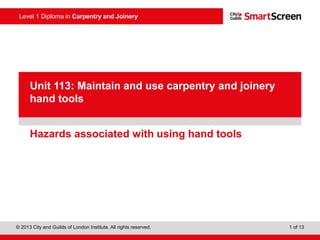 © 2013 City and Guilds of London Institute. All rights reserved. 1 of 13
Level 1 Diploma in Carpentry and Joinery
PowerPointpresentation
Hazards associated with using hand tools
Unit 113: Maintain and use carpentry and joinery
hand tools
 