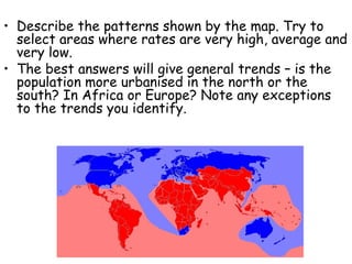 • Describe the patterns shown by the map. Try to
select areas where rates are very high, average and
very low.
• The best answers will give general trends – is the
population more urbanised in the north or the
south? In Africa or Europe? Note any exceptions
to the trends you identify.
 