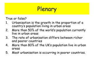 Plenary
True or false?
1. Urbanisation is the growth in the proportion of a
country’s population living in urban areas
2. More than 50% of the world’s population currently
live in urban areas
3. The rate of urbanisation differs between richer
and poorer countries
4. More than 80% of the UK’s population live in urban
areas
5. Most urbanisation is occurring in poorer countries.
 