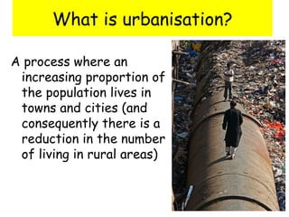 What is urbanisation?
A process where an
increasing proportion of
the population lives in
towns and cities (and
consequently there is a
reduction in the number
of living in rural areas)
 
