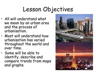 Lesson Objectives
• All will understand what
we mean by an urban area
and the process of
urbanisation.
• Most will understand how
urbanisation has varied
throughout the world and
over time.
• Some will be able to
identify, describe and
compare trends from maps
and graphs.
 