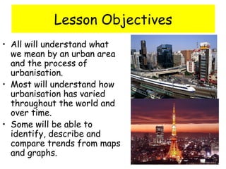 Lesson Objectives
• All will understand what
we mean by an urban area
and the process of
urbanisation.
• Most will understand how
urbanisation has varied
throughout the world and
over time.
• Some will be able to
identify, describe and
compare trends from maps
and graphs.
 