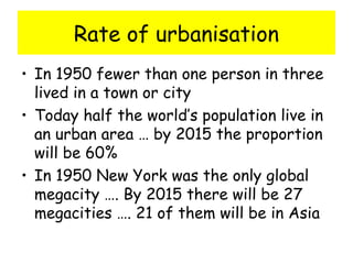 Rate of urbanisation
• In 1950 fewer than one person in three
lived in a town or city
• Today half the world’s population live in
an urban area … by 2015 the proportion
will be 60%
• In 1950 New York was the only global
megacity …. By 2015 there will be 27
megacities …. 21 of them will be in Asia
 