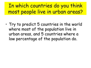 In which countries do you think
most people live in urban areas?
• Try to predict 5 countries in the world
where most of the population live in
urban areas, and 5 countries where a
low percentage of the population do.
 