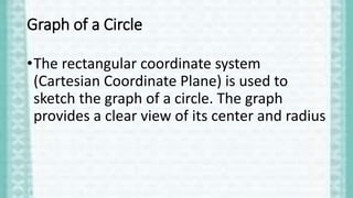 Graph of a Circle
•The rectangular coordinate system
(Cartesian Coordinate Plane) is used to
sketch the graph of a circle. The graph
provides a clear view of its center and radius
 