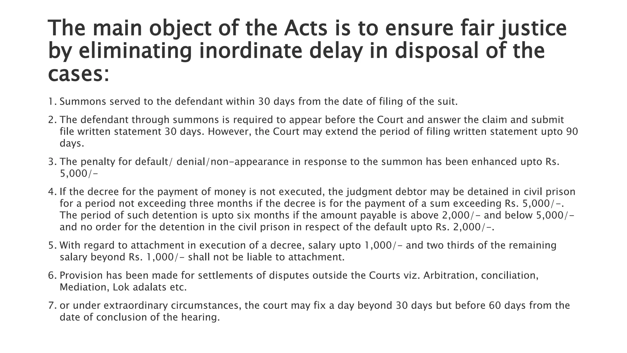 The main object of the Acts is to ensure fair justice
by eliminating inordinate delay in disposal of the
cases:
1. Summons served to the defendant within 30 days from the date of filing of the suit.
2. The defendant through summons is required to appear before the Court and answer the claim and submit
file written statement 30 days. However, the Court may extend the period of filing written statement upto 90
days.
3. The penalty for default/ denial/non-appearance in response to the summon has been enhanced upto Rs.
5,000/-
4. If the decree for the payment of money is not executed, the judgment debtor may be detained in civil prison
for a period not exceeding three months if the decree is for the payment of a sum exceeding Rs. 5,000/-.
The period of such detention is upto six months if the amount payable is above 2,000/- and below 5,000/-
and no order for the detention in the civil prison in respect of the default upto Rs. 2,000/-.
5. With regard to attachment in execution of a decree, salary upto 1,000/- and two thirds of the remaining
salary beyond Rs. 1,000/- shall not be liable to attachment.
6. Provision has been made for settlements of disputes outside the Courts viz. Arbitration, conciliation,
Mediation, Lok adalats etc.
7. or under extraordinary circumstances, the court may fix a day beyond 30 days but before 60 days from the
date of conclusion of the hearing.
 