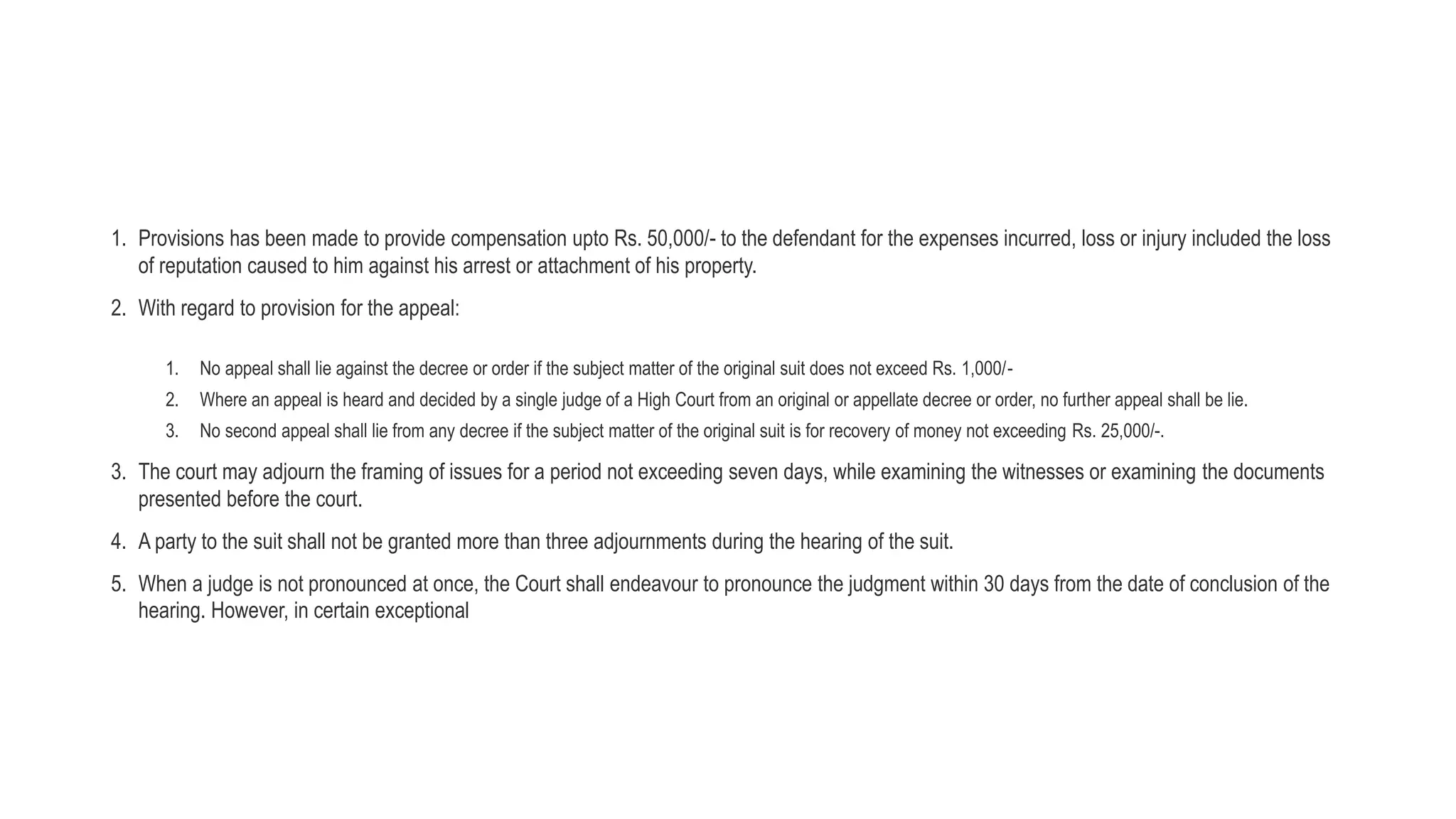 1. Provisions has been made to provide compensation upto Rs. 50,000/- to the defendant for the expenses incurred, loss or injury included the loss
of reputation caused to him against his arrest or attachment of his property.
2. With regard to provision for the appeal:
1. No appeal shall lie against the decree or order if the subject matter of the original suit does not exceed Rs. 1,000/-
2. Where an appeal is heard and decided by a single judge of a High Court from an original or appellate decree or order, no further appeal shall be lie.
3. No second appeal shall lie from any decree if the subject matter of the original suit is for recovery of money not exceeding Rs. 25,000/-.
3. The court may adjourn the framing of issues for a period not exceeding seven days, while examining the witnesses or examining the documents
presented before the court.
4. A party to the suit shall not be granted more than three adjournments during the hearing of the suit.
5. When a judge is not pronounced at once, the Court shall endeavour to pronounce the judgment within 30 days from the date of conclusion of the
hearing. However, in certain exceptional
 