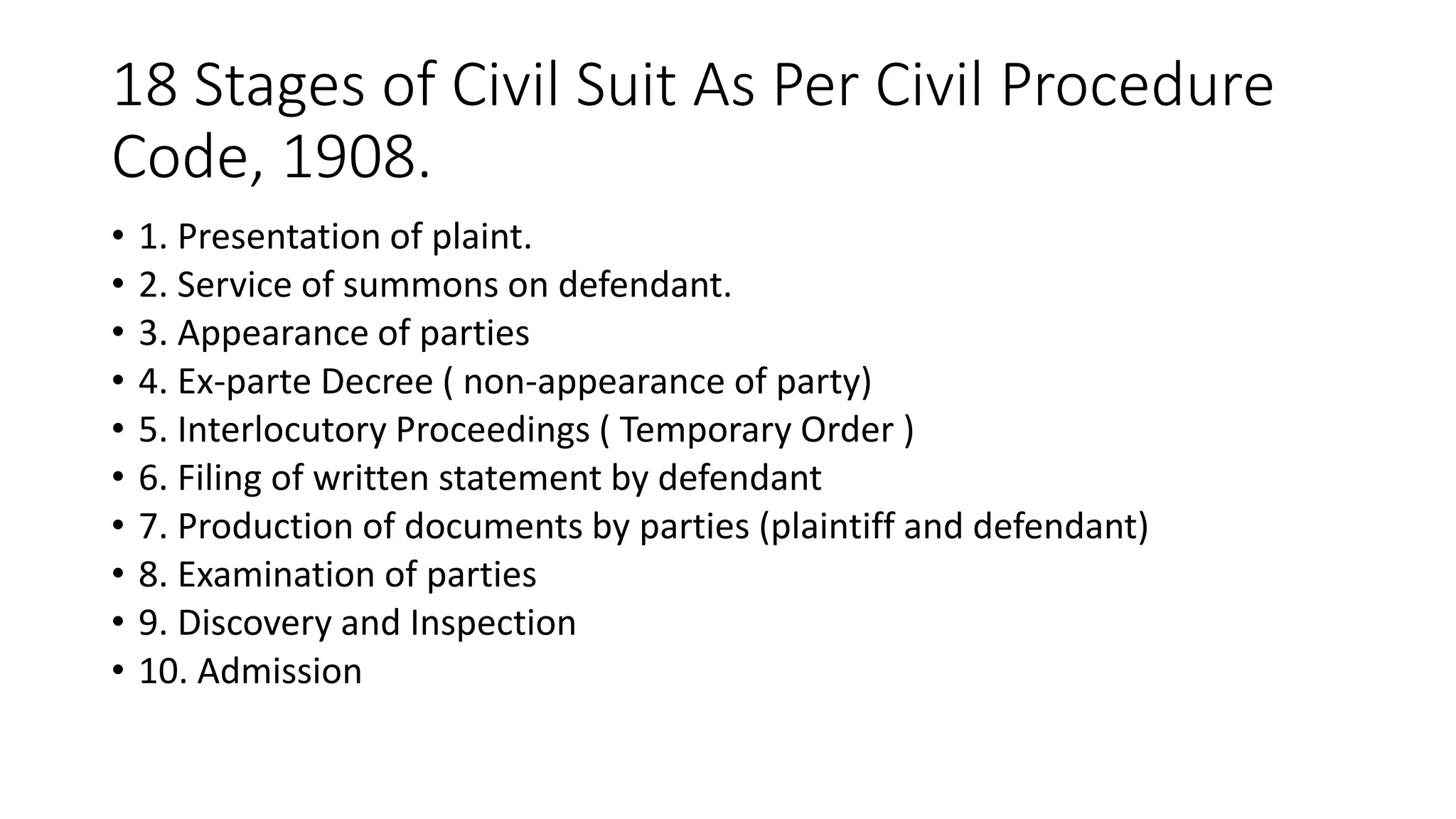 18 Stages of Civil Suit As Per Civil Procedure
Code, 1908.
• 1. Presentation of plaint.
• 2. Service of summons on defendant.
• 3. Appearance of parties
• 4. Ex-parte Decree ( non-appearance of party)
• 5. Interlocutory Proceedings ( Temporary Order )
• 6. Filing of written statement by defendant
• 7. Production of documents by parties (plaintiff and defendant)
• 8. Examination of parties
• 9. Discovery and Inspection
• 10. Admission
 