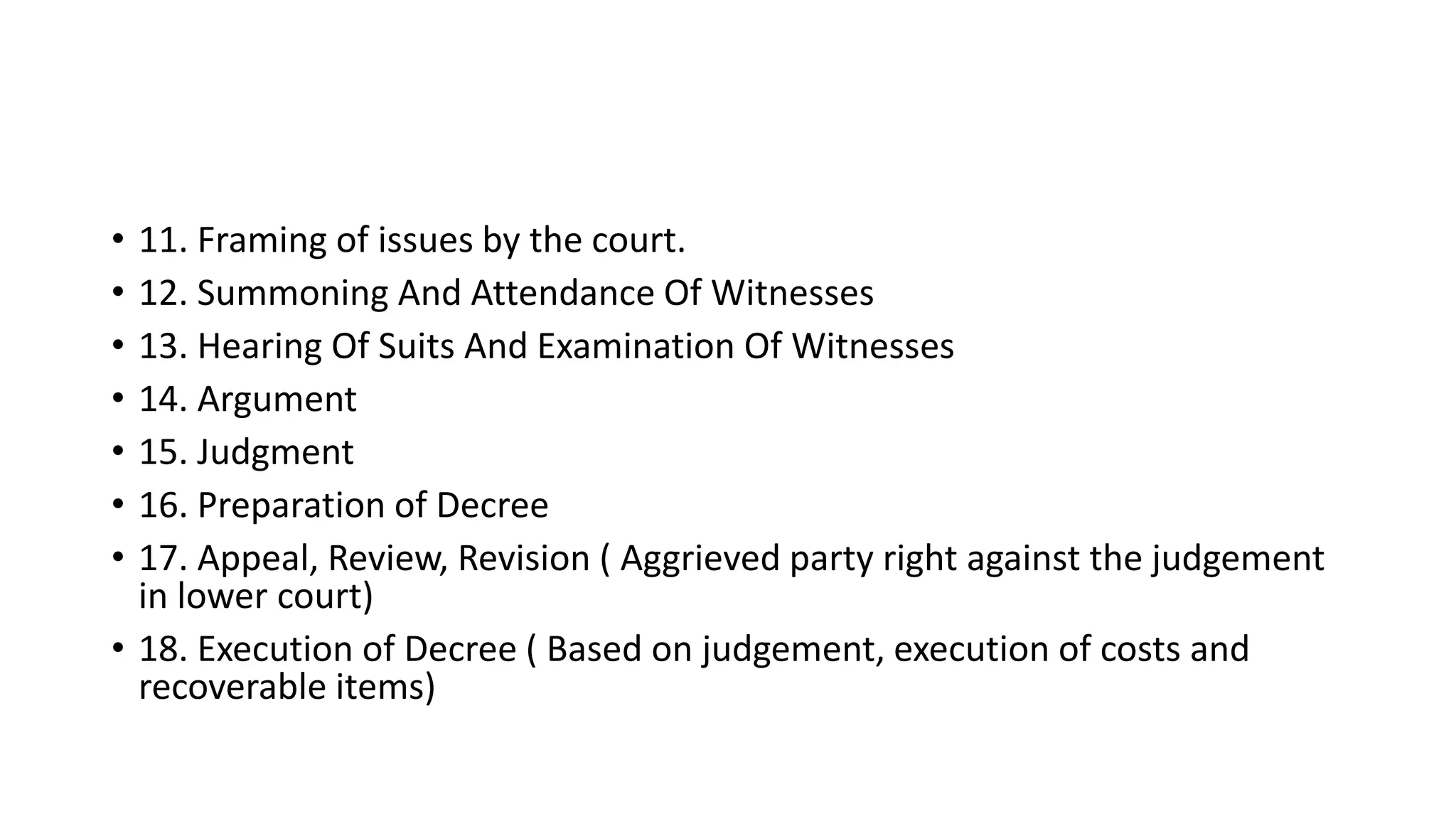 • 11. Framing of issues by the court.
• 12. Summoning And Attendance Of Witnesses
• 13. Hearing Of Suits And Examination Of Witnesses
• 14. Argument
• 15. Judgment
• 16. Preparation of Decree
• 17. Appeal, Review, Revision ( Aggrieved party right against the judgement
in lower court)
• 18. Execution of Decree ( Based on judgement, execution of costs and
recoverable items)
 