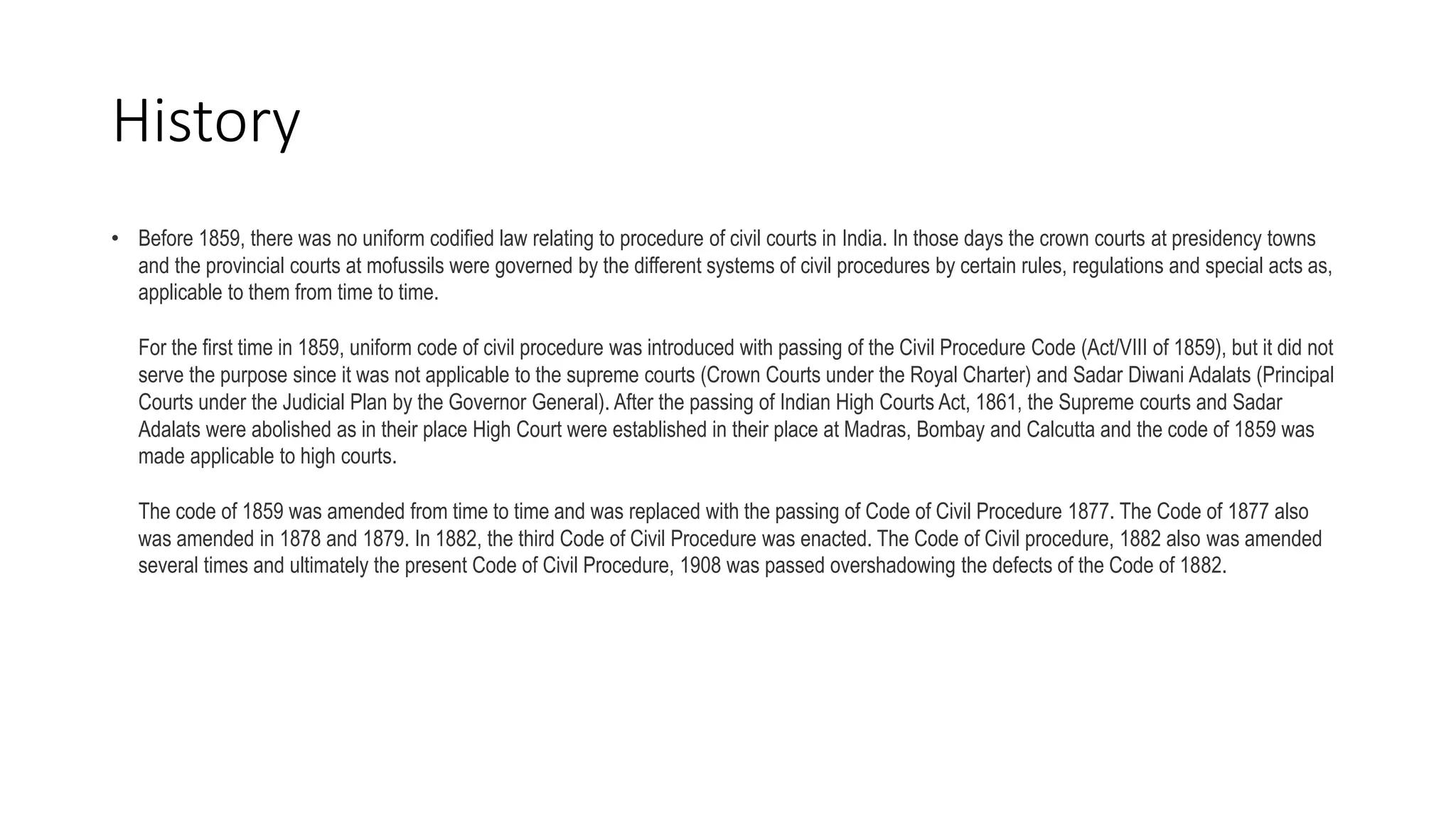 History
• Before 1859, there was no uniform codified law relating to procedure of civil courts in India. In those days the crown courts at presidency towns
and the provincial courts at mofussils were governed by the different systems of civil procedures by certain rules, regulations and special acts as,
applicable to them from time to time.
For the first time in 1859, uniform code of civil procedure was introduced with passing of the Civil Procedure Code (Act/VIII of 1859), but it did not
serve the purpose since it was not applicable to the supreme courts (Crown Courts under the Royal Charter) and Sadar Diwani Adalats (Principal
Courts under the Judicial Plan by the Governor General). After the passing of Indian High Courts Act, 1861, the Supreme courts and Sadar
Adalats were abolished as in their place High Court were established in their place at Madras, Bombay and Calcutta and the code of 1859 was
made applicable to high courts.
The code of 1859 was amended from time to time and was replaced with the passing of Code of Civil Procedure 1877. The Code of 1877 also
was amended in 1878 and 1879. In 1882, the third Code of Civil Procedure was enacted. The Code of Civil procedure, 1882 also was amended
several times and ultimately the present Code of Civil Procedure, 1908 was passed overshadowing the defects of the Code of 1882.
 