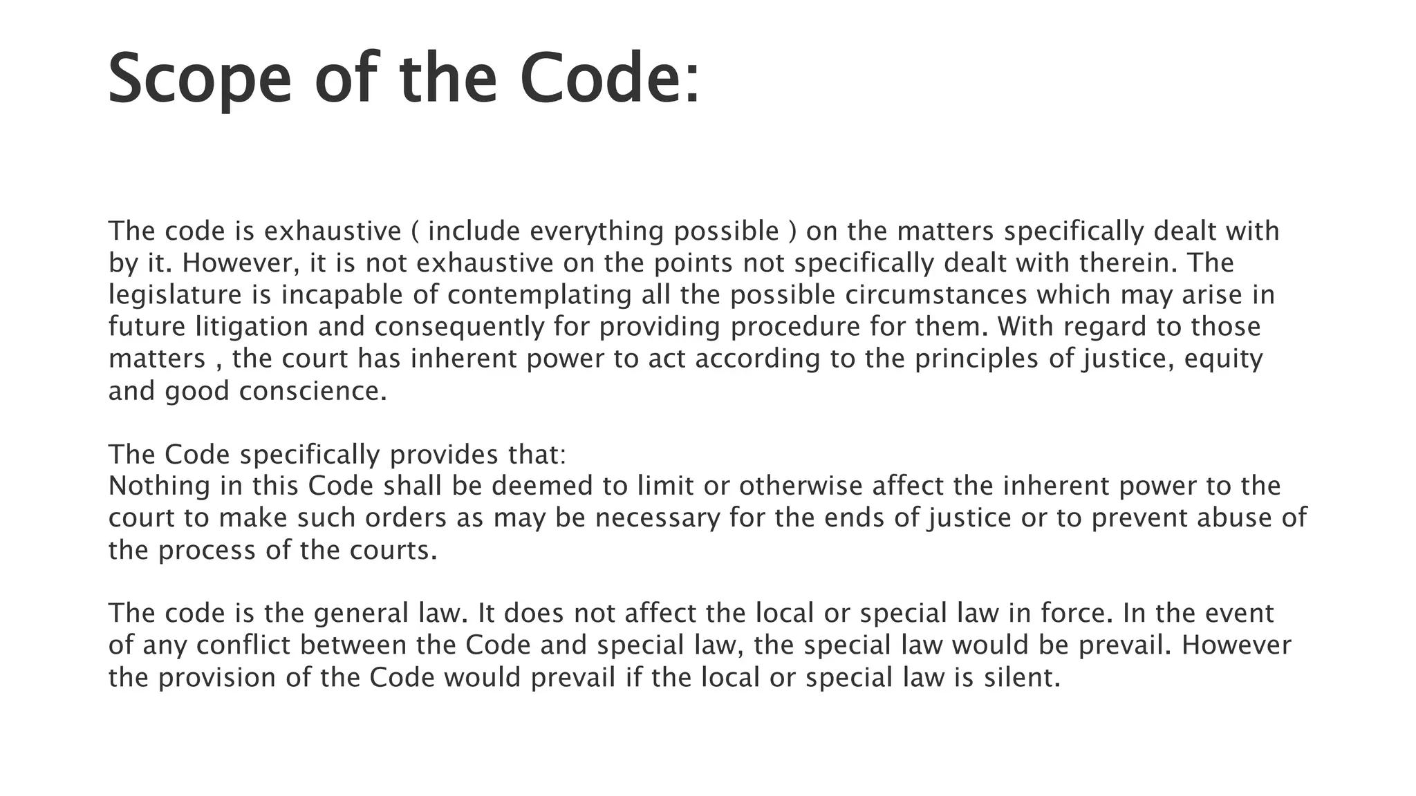 Scope of the Code:
The code is exhaustive ( include everything possible ) on the matters specifically dealt with
by it. However, it is not exhaustive on the points not specifically dealt with therein. The
legislature is incapable of contemplating all the possible circumstances which may arise in
future litigation and consequently for providing procedure for them. With regard to those
matters , the court has inherent power to act according to the principles of justice, equity
and good conscience.
The Code specifically provides that:
Nothing in this Code shall be deemed to limit or otherwise affect the inherent power to the
court to make such orders as may be necessary for the ends of justice or to prevent abuse of
the process of the courts.
The code is the general law. It does not affect the local or special law in force. In the event
of any conflict between the Code and special law, the special law would be prevail. However
the provision of the Code would prevail if the local or special law is silent.
 