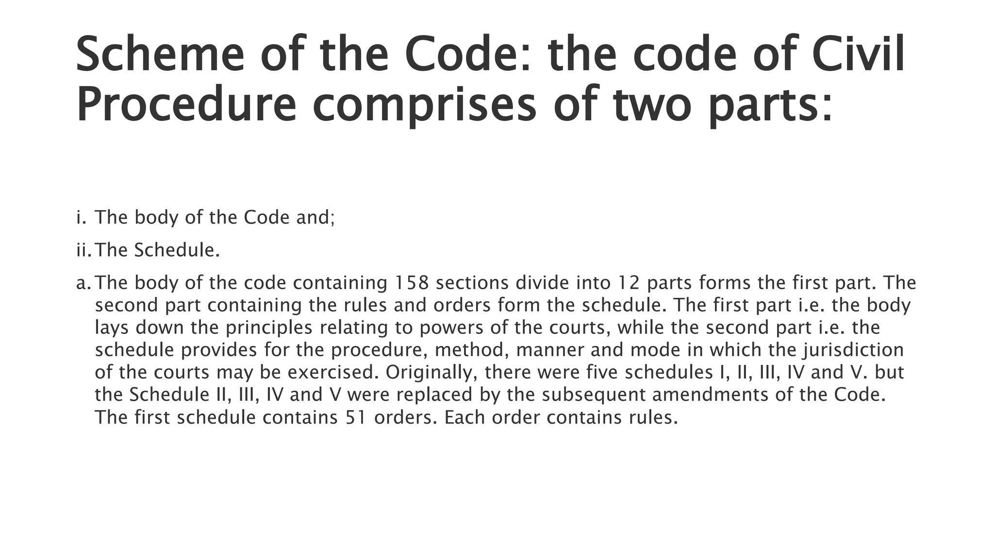 Scheme of the Code: the code of Civil
Procedure comprises of two parts:
i. The body of the Code and;
ii.The Schedule.
a.The body of the code containing 158 sections divide into 12 parts forms the first part. The
second part containing the rules and orders form the schedule. The first part i.e. the body
lays down the principles relating to powers of the courts, while the second part i.e. the
schedule provides for the procedure, method, manner and mode in which the jurisdiction
of the courts may be exercised. Originally, there were five schedules I, II, III, IV and V. but
the Schedule II, III, IV and V were replaced by the subsequent amendments of the Code.
The first schedule contains 51 orders. Each order contains rules.
 