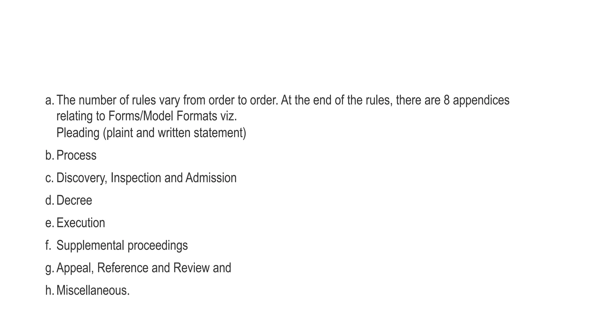 a.The number of rules vary from order to order. At the end of the rules, there are 8 appendices
relating to Forms/Model Formats viz.
Pleading (plaint and written statement)
b.Process
c. Discovery, Inspection and Admission
d.Decree
e.Execution
f. Supplemental proceedings
g.Appeal, Reference and Review and
h.Miscellaneous.
 