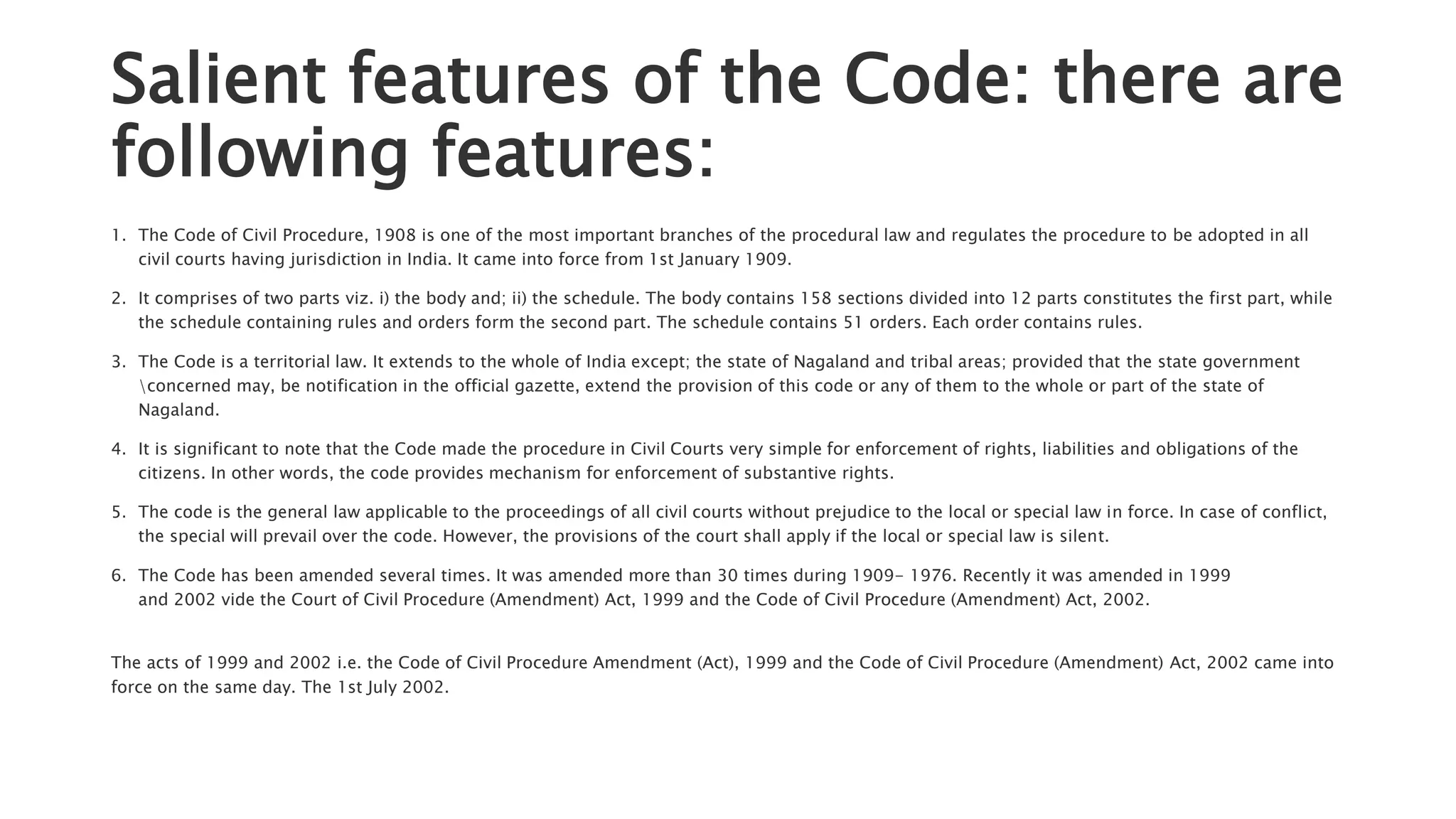 Salient features of the Code: there are
following features:
1. The Code of Civil Procedure, 1908 is one of the most important branches of the procedural law and regulates the procedure to be adopted in all
civil courts having jurisdiction in India. It came into force from 1st January 1909.
2. It comprises of two parts viz. i) the body and; ii) the schedule. The body contains 158 sections divided into 12 parts constitutes the first part, while
the schedule containing rules and orders form the second part. The schedule contains 51 orders. Each order contains rules.
3. The Code is a territorial law. It extends to the whole of India except; the state of Nagaland and tribal areas; provided that the state government
concerned may, be notification in the official gazette, extend the provision of this code or any of them to the whole or part of the state of
Nagaland.
4. It is significant to note that the Code made the procedure in Civil Courts very simple for enforcement of rights, liabilities and obligations of the
citizens. In other words, the code provides mechanism for enforcement of substantive rights.
5. The code is the general law applicable to the proceedings of all civil courts without prejudice to the local or special law in force. In case of conflict,
the special will prevail over the code. However, the provisions of the court shall apply if the local or special law is silent.
6. The Code has been amended several times. It was amended more than 30 times during 1909- 1976. Recently it was amended in 1999
and 2002 vide the Court of Civil Procedure (Amendment) Act, 1999 and the Code of Civil Procedure (Amendment) Act, 2002.
The acts of 1999 and 2002 i.e. the Code of Civil Procedure Amendment (Act), 1999 and the Code of Civil Procedure (Amendment) Act, 2002 came into
force on the same day. The 1st July 2002.
 