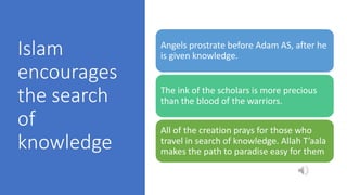 Islam
encourages
the search
of
knowledge
Angels prostrate before Adam AS, after he
is given knowledge.
The ink of the scholars is more precious
than the blood of the warriors.
All of the creation prays for those who
travel in search of knowledge. Allah T’aala
makes the path to paradise easy for them
 