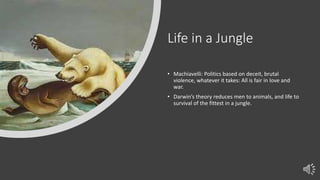 Life in a Jungle
• Machiavelli: Politics based on deceit, brutal
violence, whatever it takes: All is fair in love and
war.
• Darwin’s theory reduces men to animals, and life to
survival of the fittest in a jungle.
 