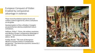 European Conquest of Globe:
Enabled by comparative
advantage in violence
These moral foundations lead to brutal and
ruthless violence against ALL others civilizations
on the globe.
Standard pattern of Ibn-e-Khaldun: Energetic
young barbarians destroy established mature
civilizations.
Hoffman, Philip T. "Prices, the military revolution,
and Western Europe's comparative advantage in
violence." The Economic History Review 64
(2011): 39-59.
Findlay, Ronald. "The roots of divergence:
Western economic history in comparative
perspective." The American economic review 82.2
(1992): 158-161.
 