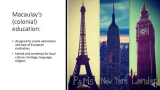 Macaulay’s
(colonial)
education:
• designed to create admiration
and awe of European
civilization,
• hatred and contempt for local
culture, heritage, language,
religion.
 