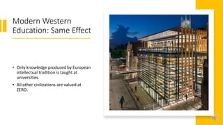 Modern Western
Education: Same Effect
• Only knowledge produced by European
intellectual tradition is taught at
universities.
• All other civilizations are valued at
ZERO.
 