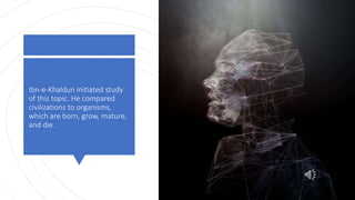 Ibn-e-Khaldun initiated study
of this topic. He compared
civilizations to organisms,
which are born, grow, mature,
and die.
 