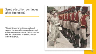 Same education continues
after liberation?
This continues to be the educational
system, because elite upper classes and
militaries continue to rule their countries
like the colonizers – to exploit, and to
extract revenue.
 