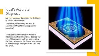 Iqbal’s Accurate
Diagnosis
My eyes were not dazzled by the brilliance
of Western Knowledge.
They were protected by the dust of
Madina and Najaf (centers of Islamic
Learning).
The superficial brilliance of Western
intellectual achievements has dazzled our
eyes. This prevents us from appreciating
the deep wisdom of the Quran, the source
of all knowledge and light in the East and
the West.
 
