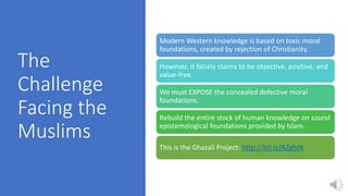 The
Challenge
Facing the
Muslims
Modern Western knowledge is based on toxic moral
foundations, created by rejection of Christianity.
However, it falsely claims to be objective, positive, and
value-free.
We must EXPOSE the concealed defective moral
foundations.
Rebuild the entire stock of human knowledge on sound
epistemological foundations provided by Islam.
This is the Ghazali Project: http://bit.ly/AZghIN
 