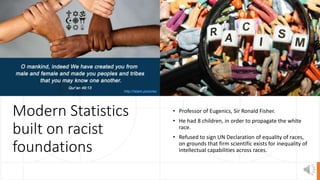 Modern Statistics
built on racist
foundations
• Professor of Eugenics, Sir Ronald Fisher.
• He had 8 children, in order to propagate the white
race.
• Refused to sign UN Declaration of equality of races,
on grounds that firm scientific exists for inequality of
intellectual capabilities across races.
 