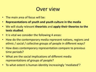 Over view
• The main area of focus will be:
• Representations of youth and youth culture in the media
• We will study relevant theorists and apply their theories to the
texts studied.
• It is vital we consider the following 4 areas:
• How do the contemporary media represent nations, regions and
ethnic / social / collective groups of people in different ways?
• How does contemporary representation compare to previous
time periods?
• What are the social implications of different media
representations of groups of people?
• To what extent is human identity increasingly ‘mediated’?
 
