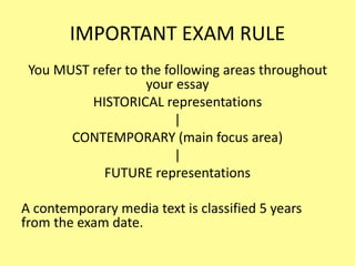 IMPORTANT EXAM RULE
You MUST refer to the following areas throughout
your essay
HISTORICAL representations
|
CONTEMPORARY (main focus area)
|
FUTURE representations
A contemporary media text is classified 5 years
from the exam date.
 
