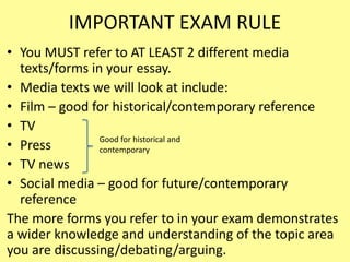 IMPORTANT EXAM RULE
• You MUST refer to AT LEAST 2 different media
texts/forms in your essay.
• Media texts we will look at include:
• Film – good for historical/contemporary reference
• TV
• Press
• TV news
• Social media – good for future/contemporary
reference
The more forms you refer to in your exam demonstrates
a wider knowledge and understanding of the topic area
you are discussing/debating/arguing.
Good for historical and
contemporary
 