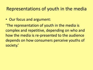 Representations of youth in the media
• Our focus and argument:
‘The representation of youth in the media is
complex and repetitive, depending on who and
how the media is re-presented to the audience
depends on how consumers perceive youths of
society.’
 