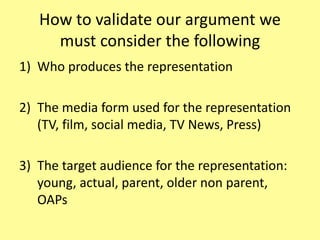How to validate our argument we
must consider the following
1) Who produces the representation
2) The media form used for the representation
(TV, film, social media, TV News, Press)
3) The target audience for the representation:
young, actual, parent, older non parent,
OAPs
 