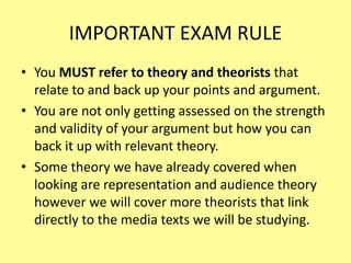 IMPORTANT EXAM RULE
• You MUST refer to theory and theorists that
relate to and back up your points and argument.
• You are not only getting assessed on the strength
and validity of your argument but how you can
back it up with relevant theory.
• Some theory we have already covered when
looking are representation and audience theory
however we will cover more theorists that link
directly to the media texts we will be studying.
 