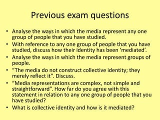 Previous exam questions
• Analyse the ways in which the media represent any one
group of people that you have studied.
• With reference to any one group of people that you have
studied, discuss how their identity has been ‘mediated’.
• Analyse the ways in which the media represent groups of
people.
• “The media do not construct collective identity; they
merely reflect it”. Discuss.
• “Media representations are complex, not simple and
straightforward”. How far do you agree with this
statement in relation to any one group of people that you
have studied?
• What is collective identity and how is it mediated?
 