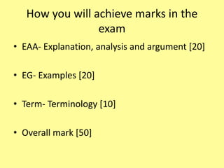 How you will achieve marks in the
exam
• EAA- Explanation, analysis and argument [20]
• EG- Examples [20]
• Term- Terminology [10]
• Overall mark [50]
 
