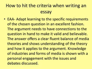How to hit the criteria when writing an
essay
• EAA- Adapt learning to the specific requirements
of the chosen question in an excellent fashion.
The argument needs to have connections to the
question in hand to make it valid and believable.
The answer offers a clear fluent balance of media
theories and shows understanding of the theory
and how it applies to the argument. Knowledge
of industries and forms of media is shown with a
personal engagement with the issues and
debates discussed.
 