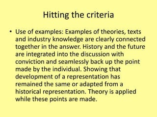 Hitting the criteria
• Use of examples: Examples of theories, texts
and industry knowledge are clearly connected
together in the answer. History and the future
are integrated into the discussion with
conviction and seamlessly back up the point
made by the individual. Showing that
development of a representation has
remained the same or adapted from a
historical representation. Theory is applied
while these points are made.
 
