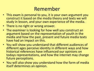 Remember
• This exam is personal to you, it is your own argument you
construct it based on the media theory and texts we will
study in lesson, and your own experience of the media.
• There is no right or wrong answer.
• The examiner is looking for how well you construct an
argument based on the representation of youth in the
media and how the past, present and future media texts
have had an impact on this.
• You will show you understand that different audiences of
different ages perceive identity in different ways and how
historical references have influenced our opinions on
todays representations, and how the internet may change
future perceptions.
• You will also show you understand how the form of media
itself determines an opinion.
 