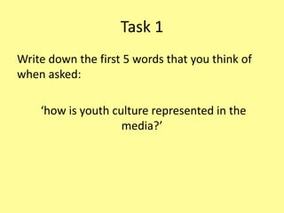 Task 1
Write down the first 5 words that you think of
when asked:
‘how is youth culture represented in the
media?’
 